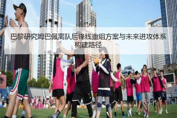 巴黎研究姆巴佩离队后锋线重组方案与未来进攻体系构建路径