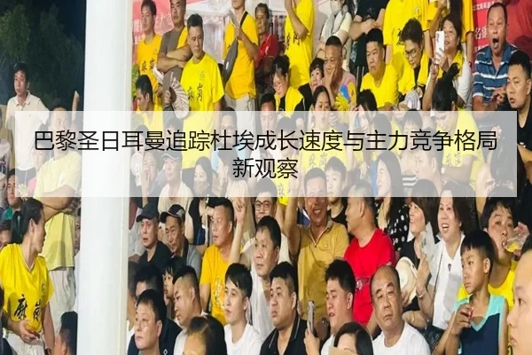 巴黎圣日耳曼追踪杜埃成长速度与主力竞争格局新观察