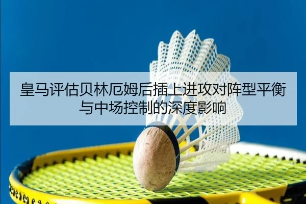 皇马评估贝林厄姆后插上进攻对阵型平衡与中场控制的深度影响